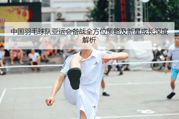 中国羽毛球队亚运会备战全方位策略及新星成长深度解析